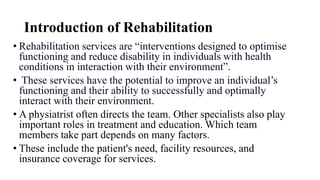 Introduction of Rehabilitation
• Rehabilitation services are “interventions designed to optimise
functioning and reduce disability in individuals with health
conditions in interaction with their environment”.
• These services have the potential to improve an individual’s
functioning and their ability to successfully and optimally
interact with their environment.
• A physiatrist often directs the team. Other specialists also play
important roles in treatment and education. Which team
members take part depends on many factors.
• These include the patient's need, facility resources, and
insurance coverage for services.
 