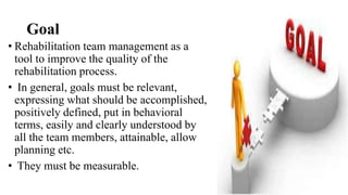 Goal
• Rehabilitation team management as a
tool to improve the quality of the
rehabilitation process.
• In general, goals must be relevant,
expressing what should be accomplished,
positively defined, put in behavioral
terms, easily and clearly understood by
all the team members, attainable, allow
planning etc.
• They must be measurable.
 