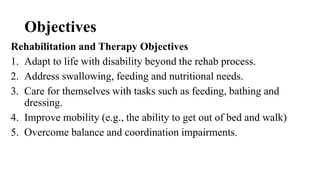 Objectives
Rehabilitation and Therapy Objectives
1. Adapt to life with disability beyond the rehab process.
2. Address swallowing, feeding and nutritional needs.
3. Care for themselves with tasks such as feeding, bathing and
dressing.
4. Improve mobility (e.g., the ability to get out of bed and walk)
5. Overcome balance and coordination impairments.
 