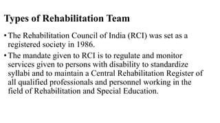 Types of Rehabilitation Team
•The Rehabilitation Council of India (RCI) was set as a
registered society in 1986.
•The mandate given to RCI is to regulate and monitor
services given to persons with disability to standardize
syllabi and to maintain a Central Rehabilitation Register of
all qualified professionals and personnel working in the
field of Rehabilitation and Special Education.
 