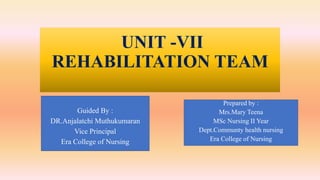 UNIT -VII
REHABILITATION TEAM
Prepared by :
Mrs.Mary Teena
MSc Nursing II Year
Dept.Communty health nursing
Era College of Nursing
Guided By :
DR.Anjalatchi Muthukumaran
Vice Principal
Era College of Nursing
 