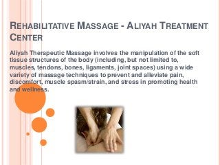 REHABILITATIVE MASSAGE - ALIYAH TREATMENT
CENTER
Aliyah Therapeutic Massage involves the manipulation of the soft
tissue structures of the body (including, but not limited to,
muscles, tendons, bones, ligaments, joint spaces) using a wide
variety of massage techniques to prevent and alleviate pain,
discomfort, muscle spasm/strain, and stress in promoting health
and wellness.

 