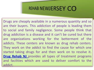 REHAB NEWJERSEY CO Drugs are cheaply available in a numerous quantity and so are their buyers. This addiction of people is leading them to social and family negligence. Some people think that drug addiction is a disease and it can’t be cured but there are organizations working for the betterment of the addicts. These centers are known as drug rehab centers. They work on the addict to find the cause for which one started taking drugs for and then work on to resolve it. Drug Rehab NJprovides all types of treatment programs and facilities which are used to deliver comfort to the addict.  