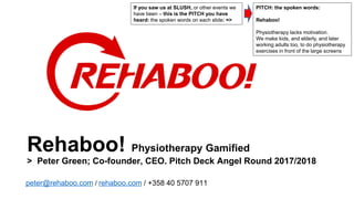 Rehaboo! Physiotherapy Gamified
> Peter Green; Co-founder, CEO. Pitch Deck Angel Round 2017/2018
peter@rehaboo.com / rehaboo.com / +358 40 5707 911
PITCH: the spoken words:
Rehaboo!
Physiotherapy lacks motivation.
We make kids, and elderly, and later
working adults too, to do physiotherapy
exercises in front of the large screens
If you saw us at SLUSH, or other events we
have been – this is the PITCH you have
heard: the spoken words on each slide: =>
 