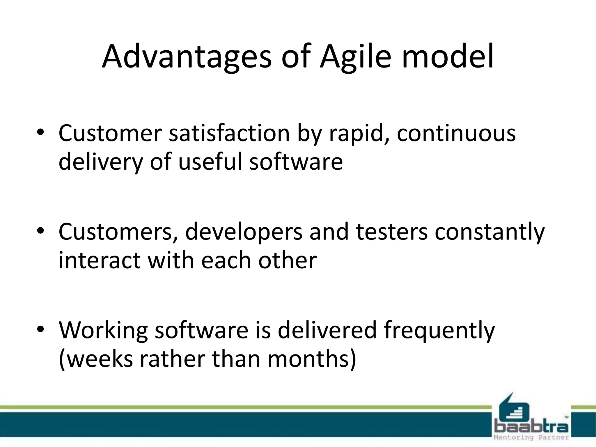 Advantages of Agile model
• Customer satisfaction by rapid, continuous
delivery of useful software

• Customers, developers and testers constantly
interact with each other
• Working software is delivered frequently
(weeks rather than months)

 