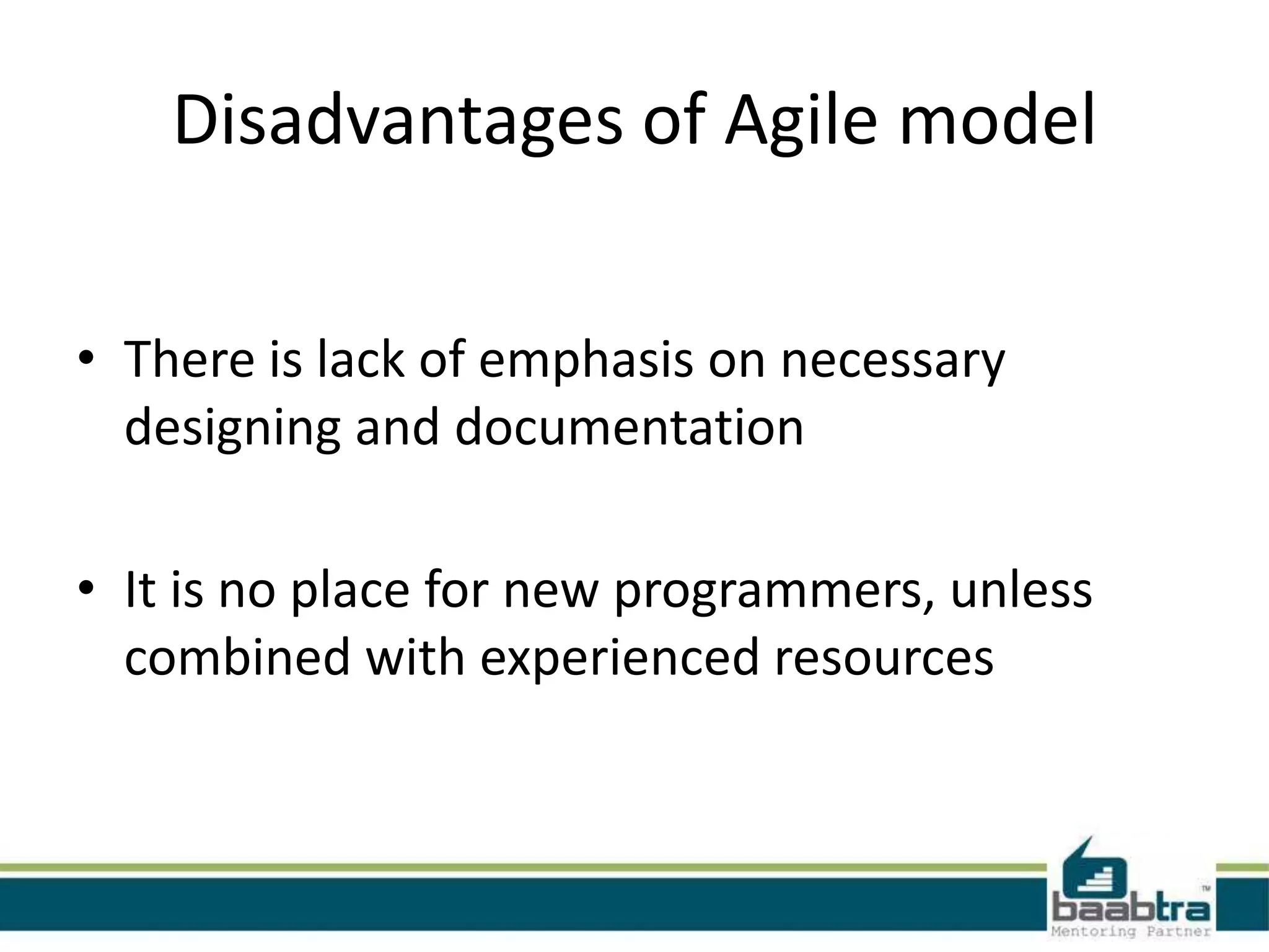 Disadvantages of Agile model
• There is lack of emphasis on necessary
designing and documentation
• It is no place for new programmers, unless
combined with experienced resources

 