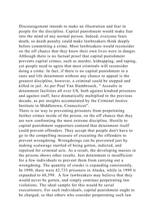 Discouragement intends to make an illustration and fear in
people for the discipline. Capital punishment would make fear
into the mind of any normal person. Indeed, everyone fears
death, so death penalty could make lawbreakers think deeply
before committing a crime. Most lawbreakers would reconsider
on the off chance that they knew their own lives were in danger.
Although there is no factual proof that capital punishment
prevents capital crimes, such as murder, kidnapping, and raping,
yet people need to agree that most criminals will reconsider
doing a crime. In fact, if there is no capital punishment in a
state and life detainment without any chance to appeal is the
greatest discipline, however, a criminal could be stepped and
killed in jail. As per Paul Van Slambrouck, " Assaults in
detainment facilities all over US, both against kindred prisoners
and against staff, have dramatically multiplied in the previous
decade, as per insights accumulated by the Criminal Justice
Institute in Middletown, Connecticut".
There is no way to preventing prisoners from perpetrating
further crimes inside of the prison, on the off chance that they
are now confronting the most extreme discipline. Hostile to
capital punishment supporters contend that detainment itself
could prevent offenders. They accept that people don't have to
go to the compelling measure of executing the offenders to
prevent wrongdoing. Wrongdoings can be prevented just by
making scalawags startled of being gotten, indicted, and
repulsed for criminal acts. As a result, the developing masses in
the prisons shows other results. Just detainment is insufficient
for a few individuals to prevent them from carrying out a
wrongdoing. The quantity of crooks is expanding consistently.
In 1990, there were 42,733 prisoners in Alaska, while in 1999 it
expanded to 68,599. A few lawbreakers may believe that they
would never be gotten, and simply continue perpetrating law
violations. The ideal sample for this would be serial
executioners. For such individuals, capital punishment ought to
be charged, so that others who consider perpetrating such law
 