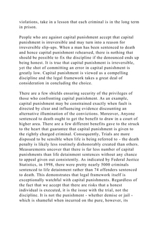 violations, take in a lesson that each criminal is in the long term
in prison.
People who are against capital punishment accept that capital
punishment is irreversible and may turn into a reason for
irreversible slip-ups. When a man has been sentenced to death
and hence capital punishment rehearsed, there is nothing that
should be possible to fix the discipline if the denounced ends up
being honest. It is true that capital punishment is irreversible,
yet the shot of committing an error in capital punishment is
greatly low. Capital punishment is viewed as a compelling
discipline and the legal framework takes a great deal of
consideration in concluding the choice.
There are a few shields ensuring security of the privileges of
those who confronting capital punishment. As an example,
capital punishment may be constrained exactly when fault is
directed by clear and influencing evidence discounting an
alternative illumination of the convictions. Moreover, Anyone
sentenced to death ought to get the benefit to draw in a court of
higher area. There are a few different benefits gave to the struck
to the heart that guarantee that capital punishment is given to
the rightly charged criminal. Consequently, Trials are more
disposed to be sensible when life is being referred to - the death
penalty is likely less routinely dishonorably created than others.
Measurements uncover that there is far less number of capital
punishments than life detainment sentences without any chance
to appeal given out consistently. As indicated by Federal Justice
Statistics, in 1998, there were pretty nearly 5000 criminals
sentenced to life detainment rather than 74 offenders sentenced
to death. This demonstrates that legal framework itself is
exceptionally watchful with capital punishments. Regardless of
the fact that we accept that there are risks that a honest
individual is executed, it is the issue with the trial, not the
discipline. It is not the punishment - whether demise or jail -
which is shameful when incurred on the pure, however, its
 
