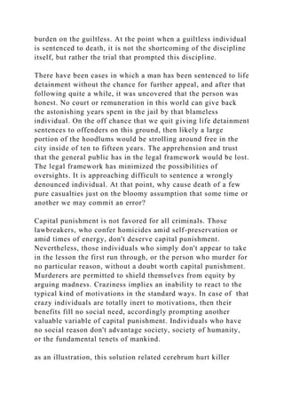 burden on the guiltless. At the point when a guiltless individual
is sentenced to death, it is not the shortcoming of the discipline
itself, but rather the trial that prompted this discipline.
There have been cases in which a man has been sentenced to life
detainment without the chance for further appeal, and after that
following quite a while, it was uncovered that the person was
honest. No court or remuneration in this world can give back
the astonishing years spent in the jail by that blameless
individual. On the off chance that we quit giving life detainment
sentences to offenders on this ground, then likely a large
portion of the hoodlums would be strolling around free in the
city inside of ten to fifteen years. The apprehension and trust
that the general public has in the legal framework would be lost.
The legal framework has minimized the possibilities of
oversights. It is approaching difficult to sentence a wrongly
denounced individual. At that point, why cause death of a few
pure casualties just on the bloomy assumption that some time or
another we may commit an error?
Capital punishment is not favored for all criminals. Those
lawbreakers, who confer homicides amid self-preservation or
amid times of energy, don't deserve capital punishment.
Nevertheless, those individuals who simply don't appear to take
in the lesson the first run through, or the person who murder for
no particular reason, without a doubt worth capital punishment.
Murderers are permitted to shield themselves from equity by
arguing madness. Craziness implies an inability to react to the
typical kind of motivations in the standard ways. In case of that
crazy individuals are totally inert to motivations, then their
benefits fill no social need, accordingly prompting another
valuable variable of capital punishment. Individuals who have
no social reason don't advantage society, society of humanity,
or the fundamental tenets of mankind.
as an illustration, this solution related cerebrum hurt killer
 