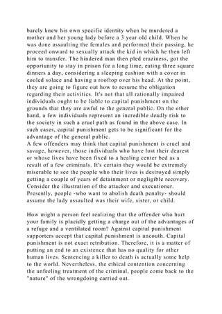 barely knew his own specific identity when he murdered a
mother and her young lady before a 3 year old child. When he
was done assaulting the females and performed their passing, he
proceed onward to sexually attack the kid in which he then left
him to transfer. The hindered man then pled craziness, got the
opportunity to stay in prison for a long time, eating three square
dinners a day, considering a sleeping cushion with a cover in
cooled solace and having a rooftop over his head. At the point,
they are going to figure out how to resume the obligation
regarding their activities. It's not that all rationally impaired
individuals ought to be liable to capital punishment on the
grounds that they are awful to the general public. On the other
hand, a few individuals represent an incredible deadly risk to
the society in such a cruel path as found in the above case. In
such cases, capital punishment gets to be significant for the
advantage of the general public.
A few offenders may think that capital punishment is cruel and
savage, however, those individuals who have lost their dearest
or whose lives have been fixed to a healing center bed as a
result of a few criminals. It's certain they would be extremely
miserable to see the people who their lives is destroyed simply
getting a couple of years of detainment or negligible recovery.
Consider the illustration of the attacker and executioner.
Presently, people -who want to abolish death penalty- should
assume the lady assaulted was their wife, sister, or child.
How might a person feel realizing that the offender who hurt
your family is placidly getting a charge out of the advantages of
a refuge and a ventilated room? Against capital punishment
supporters accept that capital punishment is uncouth. Capital
punishment is not exact retribution. Therefore, it is a matter of
putting an end to an existence that has no quality for other
human lives. Sentencing a killer to death is actually some help
to the world. Nevertheless, the ethical contention concerning
the unfeeling treatment of the criminal, people come back to the
"nature" of the wrongdoing carried out.
 