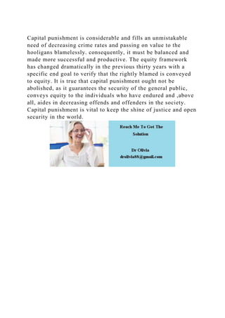 Capital punishment is considerable and fills an unmistakable
need of decreasing crime rates and passing on value to the
hooligans blamelessly. consequently, it must be balanced and
made more successful and productive. The equity framework
has changed dramatically in the previous thirty years with a
specific end goal to verify that the rightly blamed is conveyed
to equity. It is true that capital punishment ought not be
abolished, as it guarantees the security of the general public,
conveys equity to the individuals who have endured and ,above
all, aides in decreasing offends and offenders in the society.
Capital punishment is vital to keep the shine of justice and open
security in the world.
 