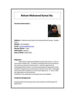 Reham Mohamed Kamal Aly
Personal Information :
Address : 5 Mahmoud Aly Street from Shaheed Ahmed Hamdy , Twabea ,
Feisal .
Mobile : 01125500599
Email : mreham67@yahoo.com
Marital Status : single.
Nationality : Egyptian .
Date of Birth : 04/09/1991 .
Objective :
Interrested in dealing with different people and cultures , and I am
interrested in fleible work . In addition to being focused and committed to
the continuous process of improvement , I seek the opportunity to
challenging position within a successful and progessive organization which
will offer me opportunity to continuously improve on my skills , knowledge
and furthermore to expand my current work experience . In return I offer
the organization my committment ,
excellence in my workoutput and quality levels and reliability .
Academic Background :
Graduated from the faculty of mass communication at 2012 Radio & TV
department.
 