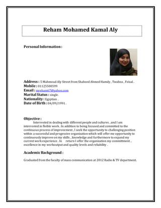Reham Mohamed Kamal Aly
Personal Information:
Address : 5 Mahmoud Aly Street from Shaheed Ahmed Hamdy , Twabea , Feisal .
Mobile : 01125500599
Email : mreham67@yahoo.com
Marital Status : single.
Nationality : Egyptian .
Date of Birth : 04/09/1991 .
Objective :
Interrested in dealing with different people and cultures , and I am
interrested in fleible work . In addition to being focused and committed to the
continuous process of improvement , I seek the opportunity to challenging position
within a successful and progessive organization which will offer me opportunity to
continuously improve on my skills , knowledge and furthermore to expand my
current work experience . In return I offer the organization my committment ,
excellence in my workoutput and quality levels and reliability .
Academic Background :
Graduated from the faculty of mass communication at 2012 Radio & TV department.
 