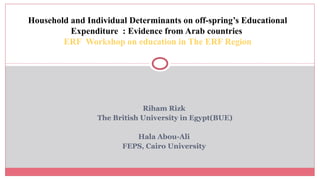 Riham Rizk
The British University in Egypt(BUE)
Hala Abou-Ali
FEPS, Cairo University
Household and Individual Determinants on off-spring’s Educational
Expenditure : Evidence from Arab countries
ERF Workshop on education in The ERF Region
 