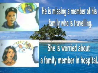 He is missing a member of his  family who is travelling.She is worried about a family member in hospital.