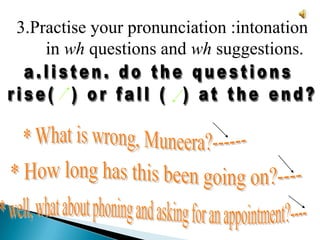 3.Practise your pronunciation :intonation in wh questions and wh suggestions. a.listen. do the questions rise(  ) or fall (  ) at the end?* What is wrong, Muneera?------* How long has this been going on?----* well, what about phoning and asking for an appointment?----