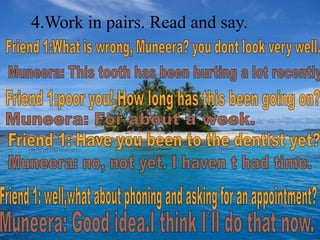 4.Work in pairs. Read and say.             Friend 1:What is wrong, Muneera? you dont look very well.Muneera: This tooth has been hurting a lot recently. Friend 1:poor you! How long has this been going on?Muneera: For about a week.Friend 1: Have you been to the dentist yet?Muneera: no, not yet. I haven t had time.Friend 1: well,what about phoning and asking for an appointment? Muneera: Good idea.I think I`ll do that now.