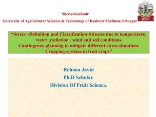Rehana Javid
Ph.D Scholar.
Division Of Fruit Science.
“Stress –Definition and Classification-Stresses due to temperature,
water ,radiation , wind and soil conditions
Contingency planning to mitigate different stress situations
Cropping systems in fruit crops”
Sher-e-Kashmir
University of Agricultural Sciences & Technology of Kashmir Shalimar, Srinagar
 
