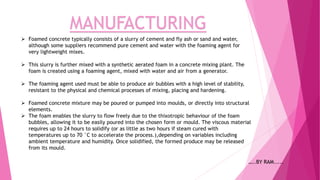 MANUFACTURING
 Foamed concrete typically consists of a slurry of cement and fly ash or sand and water,
although some suppliers recommend pure cement and water with the foaming agent for
very lightweight mixes.
 This slurry is further mixed with a synthetic aerated foam in a concrete mixing plant. The
foam is created using a foaming agent, mixed with water and air from a generator.
 The foaming agent used must be able to produce air bubbles with a high level of stability,
resistant to the physical and chemical processes of mixing, placing and hardening.
 Foamed concrete mixture may be poured or pumped into moulds, or directly into structural
elements.
 The foam enables the slurry to flow freely due to the thixotropic behaviour of the foam
bubbles, allowing it to be easily poured into the chosen form or mould. The viscous material
requires up to 24 hours to solidify (or as little as two hours if steam cured with
temperatures up to 70 °C to accelerate the process.),depending on variables including
ambient temperature and humidity. Once solidified, the formed produce may be released
from its mould.
…..BY RAM.....
 