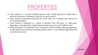 PROPERTIES
 Foam concrete is a versatile building material with a simple production method that is
relatively inexpensive compared to autoclave aerated concrete.
 Foam concrete compounds utilizing fly ash in the slurry mix is cheaper still, and has less
environmental impact.
 Foam concrete is produced in a variety of densities from 200 kg/m³ to 1,600 kg/m³
depending on the application. Lighter density products may be cut into different sizes.
 While the product is considered a form of concrete (with air bubbles replacing aggregate),
its high thermal and acoustical insulating qualities make it a very different application than
conventional concrete.
…..BY RAM.....
 