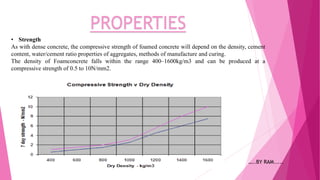 PROPERTIES
• Strength
As with dense concrete, the compressive strength of foamed concrete will depend on the density, cement
content, water/cement ratio properties of aggregates, methods of manufacture and curing.
The density of Foamconcrete falls within the range 400–1600kg/m3 and can be produced at a
compressive strength of 0.5 to 10N/mm2.
…..BY RAM.....
 