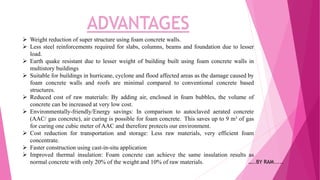 ADVANTAGES
 Weight reduction of super structure using foam concrete walls.
 Less steel reinforcements required for slabs, columns, beams and foundation due to lesser
load.
 Earth quake resistant due to lesser weight of building built using foam concrete walls in
multistory buildings
 Suitable for buildings in hurricane, cyclone and flood affected areas as the damage caused by
foam concrete walls and roofs are minimal compared to conventional concrete based
structures.
 Reduced cost of raw materials: By adding air, enclosed in foam bubbles, the volume of
concrete can be increased at very low cost.
 Environmentally-friendly/Energy savings: In comparison to autoclaved aerated concrete
(AAC/ gas concrete), air curing is possible for foam concrete. This saves up to 9 m³ of gas
for curing one cubic meter of AAC and therefore protects our environment.
 Cost reduction for transportation and storage: Less raw materials, very efficient foam
concentrate.
 Faster construction using cast-in-situ application
 Improved thermal insulation: Foam concrete can achieve the same insulation results as
normal concrete with only 20% of the weight and 10% of raw materials. …..BY RAM.....
 