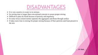 DISADVANTAGES
 It is very sensitive in water in its mixture.
 Its mixing time is longer than conventional concrete to assure proper mixing.
 Difficult to place & finish because of porosity and angularity
 In some mixes cement mortar separates the aggregates and floats through surface
 It takes more time in mixing for proper mixing because of finer particles and foam present in
the mix
…..BY RAM.....
 