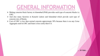 GENERAL INFORMATION
 Malang concrete block factory in Islamabad (PAK) provides such type of concrete blocks i.e
LWC.
 And also many factories in Karachi Lahore and Islamabad which provide such type of
concrete mix of blocks.
 Cost of LWC is low then normal concrete approximate 30% because there is no any Corse
Aggregate used in LWC and foam is less costly then CA
…..BY RAM.....
 