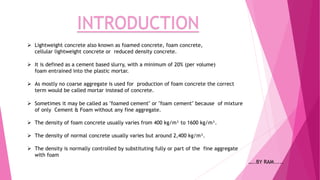  Lightweight concrete also known as foamed concrete, foam concrete,
cellular lightweight concrete or reduced density concrete.
 It is defined as a cement based slurry, with a minimum of 20% (per volume)
foam entrained into the plastic mortar.
 As mostly no coarse aggregate is used for production of foam concrete the correct
term would be called mortar instead of concrete.
 Sometimes it may be called as "foamed cement" or "foam cement" because of mixture
of only Cement & Foam without any fine aggregate.
 The density of foam concrete usually varies from 400 kg/m³ to 1600 kg/m³.
 The density is normally controlled by substituting fully or part of the fine aggregate
with foam
INTRODUCTION
 The density of normal concrete usually varies but around 2,400 kg/m³.
…..BY RAM.....
 