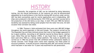 HISTORY
Generally, the properties of LWC can be indicated by doing laboratory
testing, but the overall performance of the material can only be demonstrated
adequately by its performance in the field by testing LWC structure under service.
LWC has been successfully used for marine applications and in shipbuilding. LWC
ships were produced in the USA during the 1914-1918 war, and their success led to
the production of the USS Selma (a war ship). In both 1953 and 1980 the Selma’s
durability was assessed by taking cored samples from the water line area. On both
occasion little corrosion was noted.
In 1984, Thomas A. Holm estimated that there were over 400 LWC bridges
throughout the world especially in USA and Canada. The research carried out by
The Expanded Clay and Slate Institute proves that most of the bridges appeared to
be in good condition. According to ACI Material Journal by Diona Marcia, Andrian
Loani, Mihai Filip and Ian Pepenar (1994), it was found that in Japan LWC had
been used since 1964 as a railway station platform. The study on durability was
carried out in 1983 has proven that LWC exhibited similar carbonation depths as
normal concrete. Even though some cracks were reported, but these posed no
structure problems. A second structure comprising both LWC and normal concrete
which had been in sea water for 13 years was examined for salt penetration.
…..BY RAM.....
 