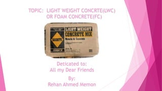 TOPIC: LIGHT WEIGHT CONCRTE(LWC)
OR FOAM CONCRETE(FC)
Deticated to:
All my Dear Friends
By:
Rehan Ahmed Memon
 