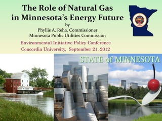  
      The	
  Role	
  of	
  Natural	
  Gas	
  
in	
  Minnesota’s	
  Energy	
  Future	
  	
  
                              by	
  
          Phyllis	
  A.	
  Reha,	
  Commissioner	
  
       Minnesota	
  Public	
  Utilities	
  Commission	
  
                        	
  
   Environmental Initiative Policy Conference
   Concordia University,	
   September 21, 2012
 