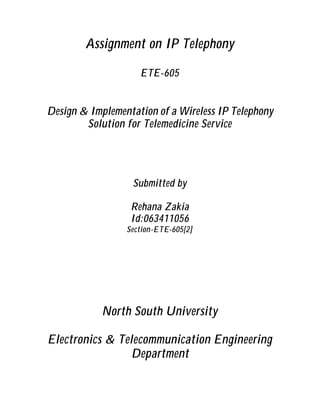 Assignment on IP Telephony

                    ETE-605


Design & Implementation of a Wireless IP Telephony
        Solution for Telemedicine Service




                  Submitted by

                  Rehana Zakia
                  Id:063411056
                 Section-ETE-605[2]




            North South University

Electronics & Telecommunication Engineering
                 Department
 