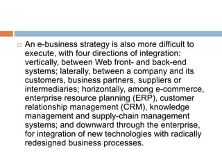  An e-business strategy is also more difficult to 
execute, with four directions of integration: 
vertically, between Web front- and back-end 
systems; laterally, between a company and its 
customers, business partners, suppliers or 
intermediaries; horizontally, among e-commerce, 
enterprise resource planning (ERP), customer 
relationship management (CRM), knowledge 
management and supply-chain management 
systems; and downward through the enterprise, 
for integration of new technologies with radically 
redesigned business processes. 
 