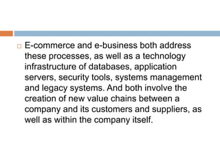  E-commerce and e-business both address 
these processes, as well as a technology 
infrastructure of databases, application 
servers, security tools, systems management 
and legacy systems. And both involve the 
creation of new value chains between a 
company and its customers and suppliers, as 
well as within the company itself. 
 