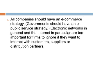  All companies should have an e-commerce 
strategy. (Governments should have an e-public 
service strategy.) Electronic networks in 
general and the Internet in particular are too 
important for firms to ignore if they want to 
interact with customers, suppliers or 
distribution partners. 
 
