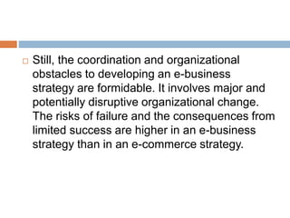  Still, the coordination and organizational 
obstacles to developing an e-business 
strategy are formidable. It involves major and 
potentially disruptive organizational change. 
The risks of failure and the consequences from 
limited success are higher in an e-business 
strategy than in an e-commerce strategy. 
 