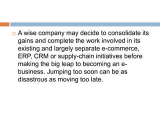  A wise company may decide to consolidate its 
gains and complete the work involved in its 
existing and largely separate e-commerce, 
ERP, CRM or supply-chain initiatives before 
making the big leap to becoming an e-business. 
Jumping too soon can be as 
disastrous as moving too late. 
 