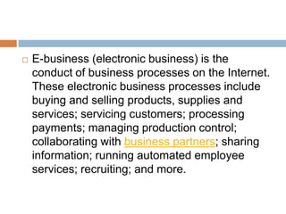  E-business (electronic business) is the 
conduct of business processes on the Internet. 
These electronic business processes include 
buying and selling products, supplies and 
services; servicing customers; processing 
payments; managing production control; 
collaborating with business partners; sharing 
information; running automated employee 
services; recruiting; and more. 
 