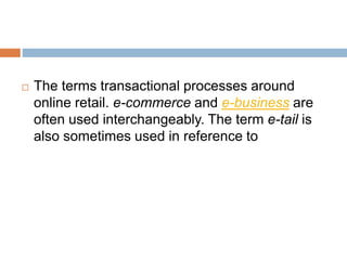  The terms transactional processes around 
online retail. e-commerce and e-business are 
often used interchangeably. The term e-tail is 
also sometimes used in reference to 
 