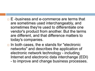  E -business and e-commerce are terms that 
are sometimes used interchangeably, and 
sometimes they're used to differentiate one 
vendor's product from another. But the terms 
are different, and that difference matters to 
today's companies. 
 In both cases, the e stands for "electronic 
networks" and describes the application of 
electronic network technology - including 
Internet and electronic data interchange (EDI) 
- to improve and change business processes. 
 