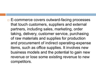  E-commerce covers outward-facing processes 
that touch customers, suppliers and external 
partners, including sales, marketing, order 
taking, delivery, customer service, purchasing 
of raw materials and supplies for production 
and procurement of indirect operating-expense 
items, such as office supplies. It involves new 
business models and the potential to gain new 
revenue or lose some existing revenue to new 
competitors. 
 