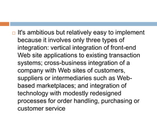  It's ambitious but relatively easy to implement 
because it involves only three types of 
integration: vertical integration of front-end 
Web site applications to existing transaction 
systems; cross-business integration of a 
company with Web sites of customers, 
suppliers or intermediaries such as Web-based 
marketplaces; and integration of 
technology with modestly redesigned 
processes for order handling, purchasing or 
customer service 
 