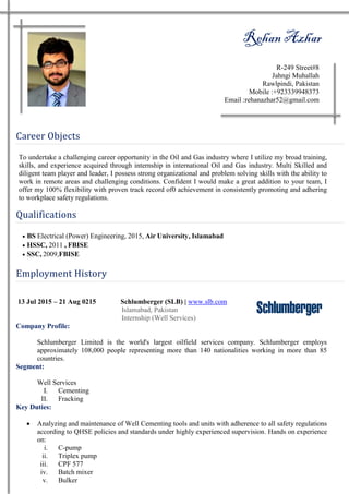Rehan Azhar
R-249 Street#8
Jahngi Muhallah
Rawlpindi, Pakistan
Mobile :+923339948373
Email :rehanazhar52@gmail.com
Career Objects
To undertake a challenging career opportunity in the Oil and Gas industry where I utilize my broad training,
skills, and experience acquired through internship in international Oil and Gas industry. Multi Skilled and
diligent team player and leader, I possess strong organizational and problem solving skills with the ability to
work in remote areas and challenging conditions. Confident I would make a great addition to your team, I
offer my 100% flexibility with proven track record of0 achievement in consistently promoting and adhering
to workplace safety regulations.
Qualifications
 BS Electrical (Power) Engineering, 2015, Air University, Islamabad
 HSSC, 2011 , FBISE
 SSC, 2009,FBISE
Employment History
13 Jul 2015 – 21 Aug 0215 Schlumberger (SLB) | www.slb.com
Islamabad, Pakistan
Internship (Well Services)
Company Profile:
Schlumberger Limited is the world's largest oilfield services company. Schlumberger employs
approximately 108,000 people representing more than 140 nationalities working in more than 85
countries.
Segment:
Well Services
I. Cementing
II. Fracking
Key Duties:
 Analyzing and maintenance of Well Cementing tools and units with adherence to all safety regulations
according to QHSE policies and standards under highly experienced supervision. Hands on experience
on:
i. C-pump
ii. Triplex pump
iii. CPF 577
iv. Batch mixer
v. Bulker
 