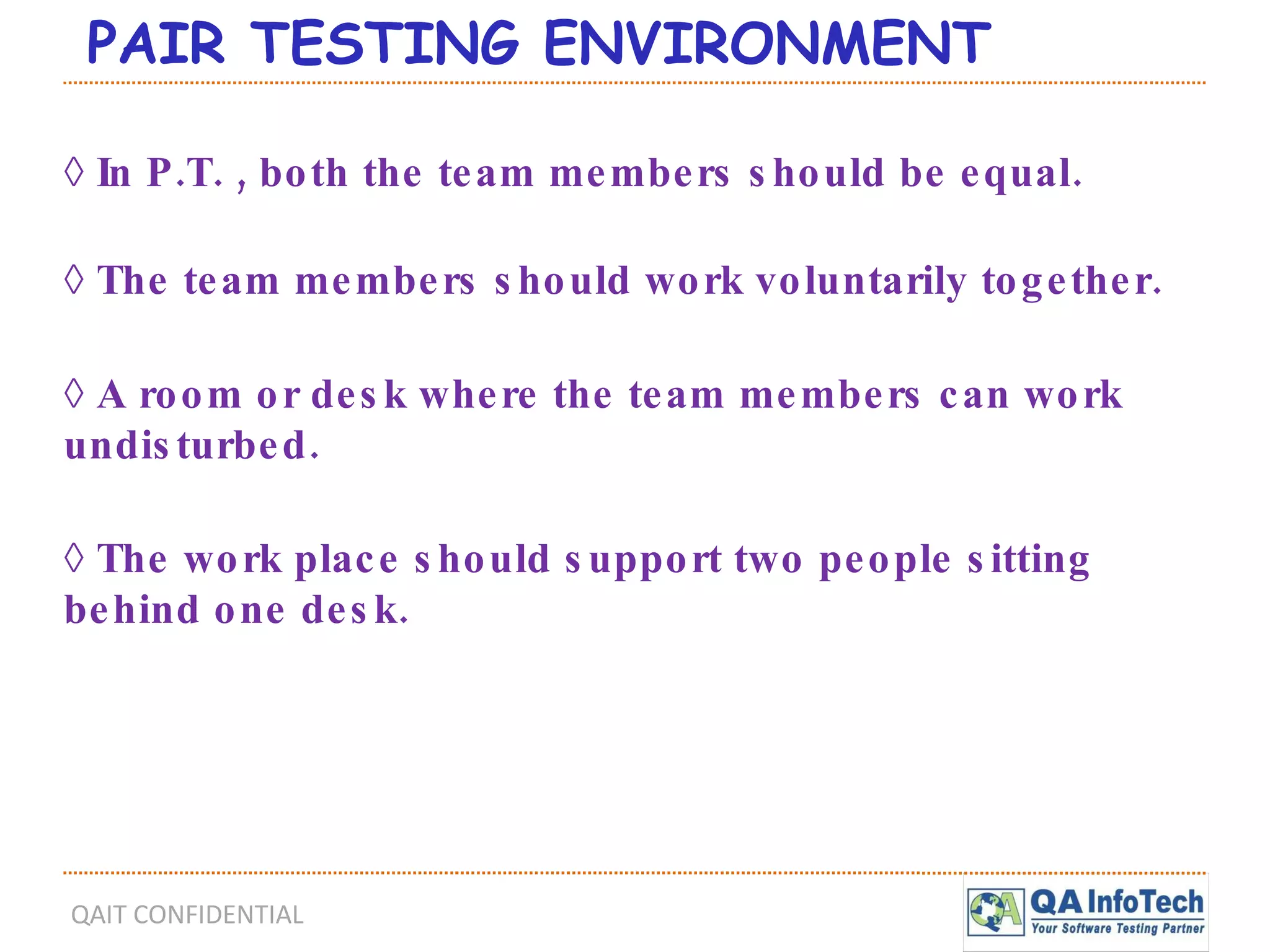 PAIR TESTING ENVIRONMENT ◊  In P.T. , both the team members should be equal. ◊  The team members should work voluntarily together. ◊  A room or desk where the team members can work undisturbed. ◊  The work place should support two people sitting behind one desk. 
