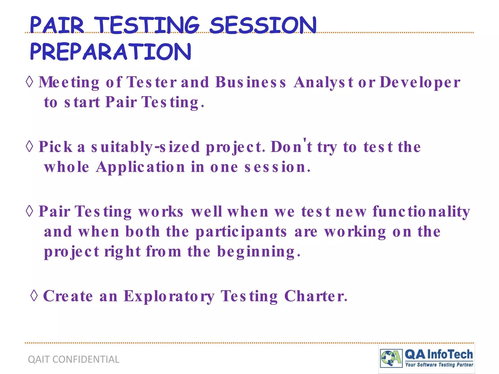 PAIR TESTING SESSION PREPARATION   ◊  Meeting of Tester and Business Analyst or Developer to start Pair Testing. ◊  Pick a suitably-sized project. Don't try to test the whole Application in one session. ◊  Pair Testing works well when we test new functionality and when both the participants are working on the project right from the beginning. ◊  Create an Exploratory Testing Charter. 