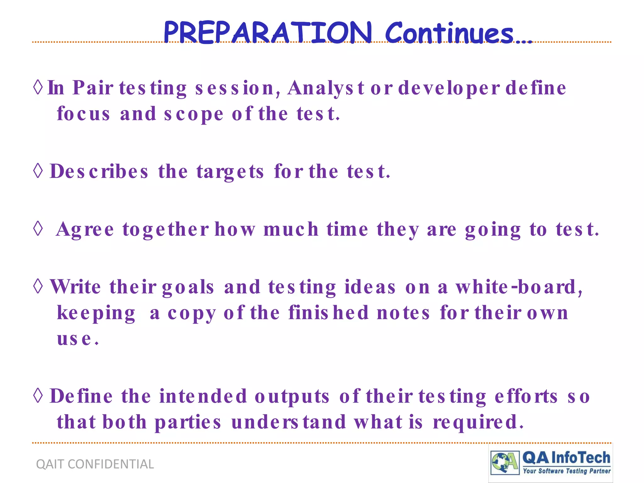 PREPARATION Continues… ◊   In Pair testing session, Analyst or developer define focus and scope of the test. ◊  Describes the targets for the test. ◊  Agree together how much time they are going to test. ◊  Write their goals and testing ideas on a white-board, keeping  a copy of the finished notes for their own use. ◊  Define the intended outputs of their testing efforts so that both parties understand what is required. 