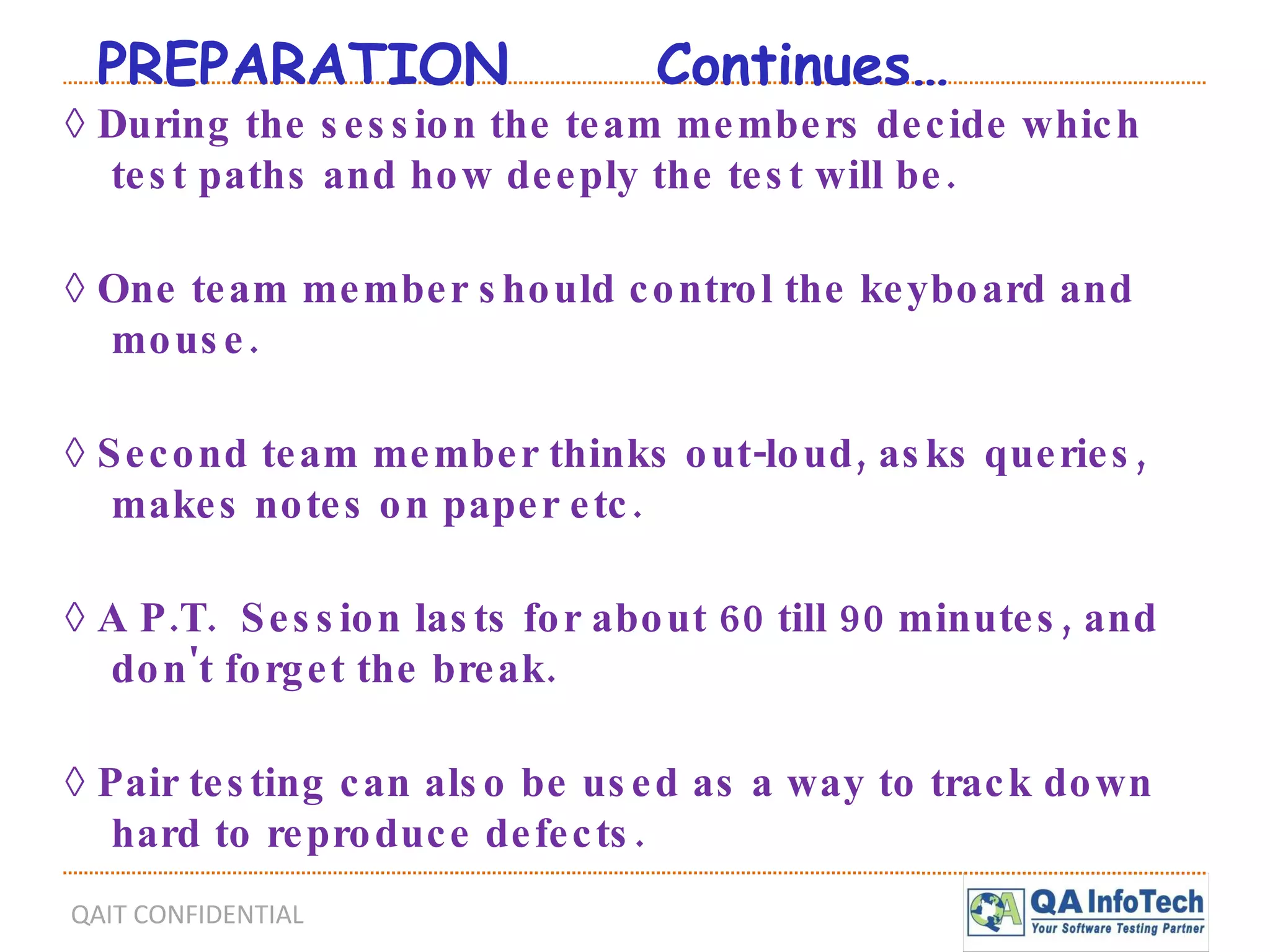 PREPARATION  Continues… ◊  During the session the team members decide which test paths and how deeply the test will be. ◊  One team member should control the keyboard and mouse. ◊  Second team member thinks out-loud, asks queries, makes notes on paper etc. ◊  A P.T.  Session lasts for about 60 till 90 minutes, and don't forget the break. ◊  Pair testing can also be used as a way to track down  hard to reproduce defects. 