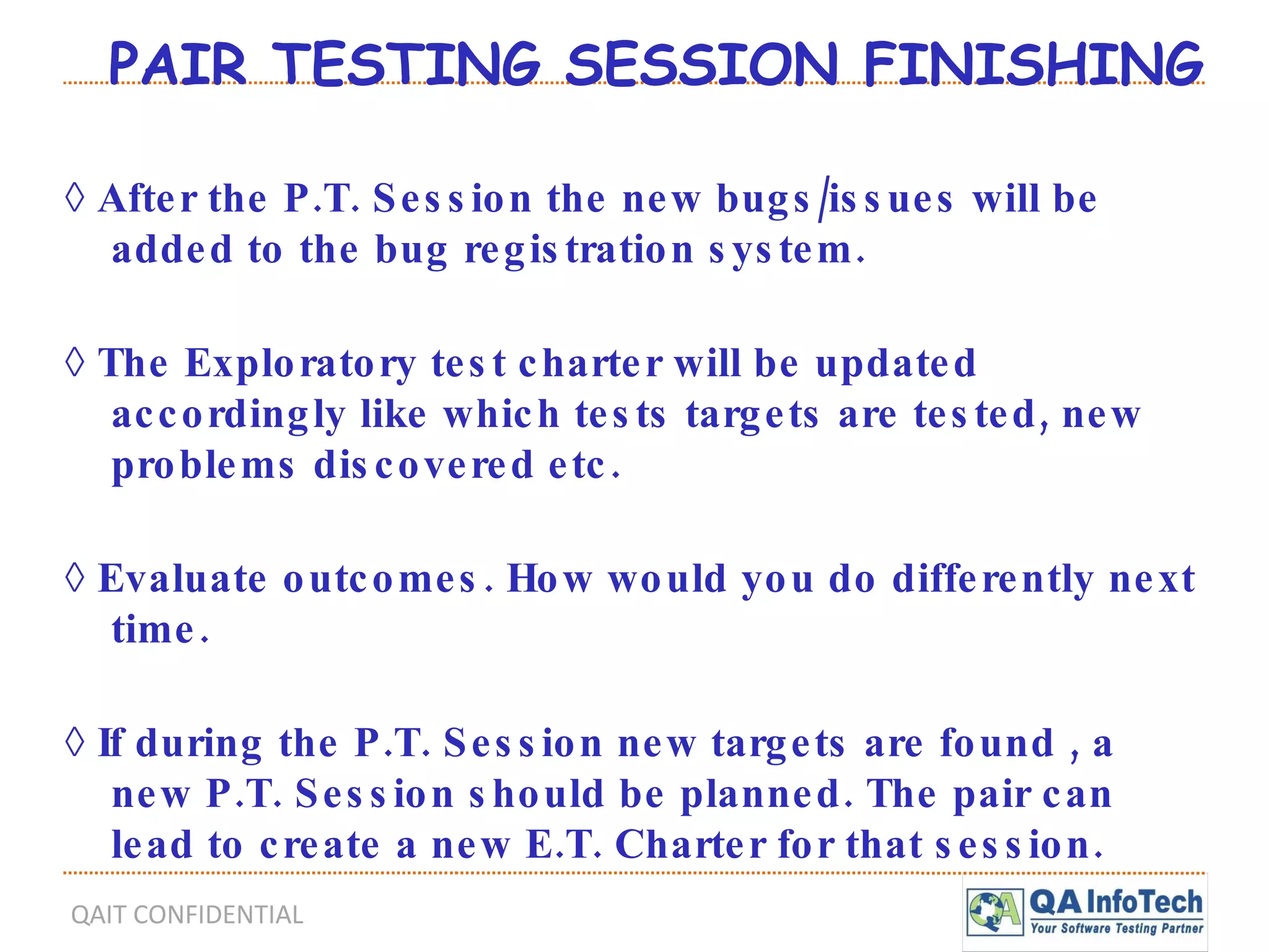 PAIR TESTING SESSION FINISHING ◊  After the P.T. Session the new bugs/issues will be added to the bug registration system. ◊  The Exploratory test charter will be updated accordingly like which tests targets are tested, new problems discovered etc. ◊  Evaluate outcomes. How would you do differently next time. ◊  If during the P.T. Session new targets are found , a new P.T. Session should be planned. The pair can lead to create a new E.T. Charter for that session. 