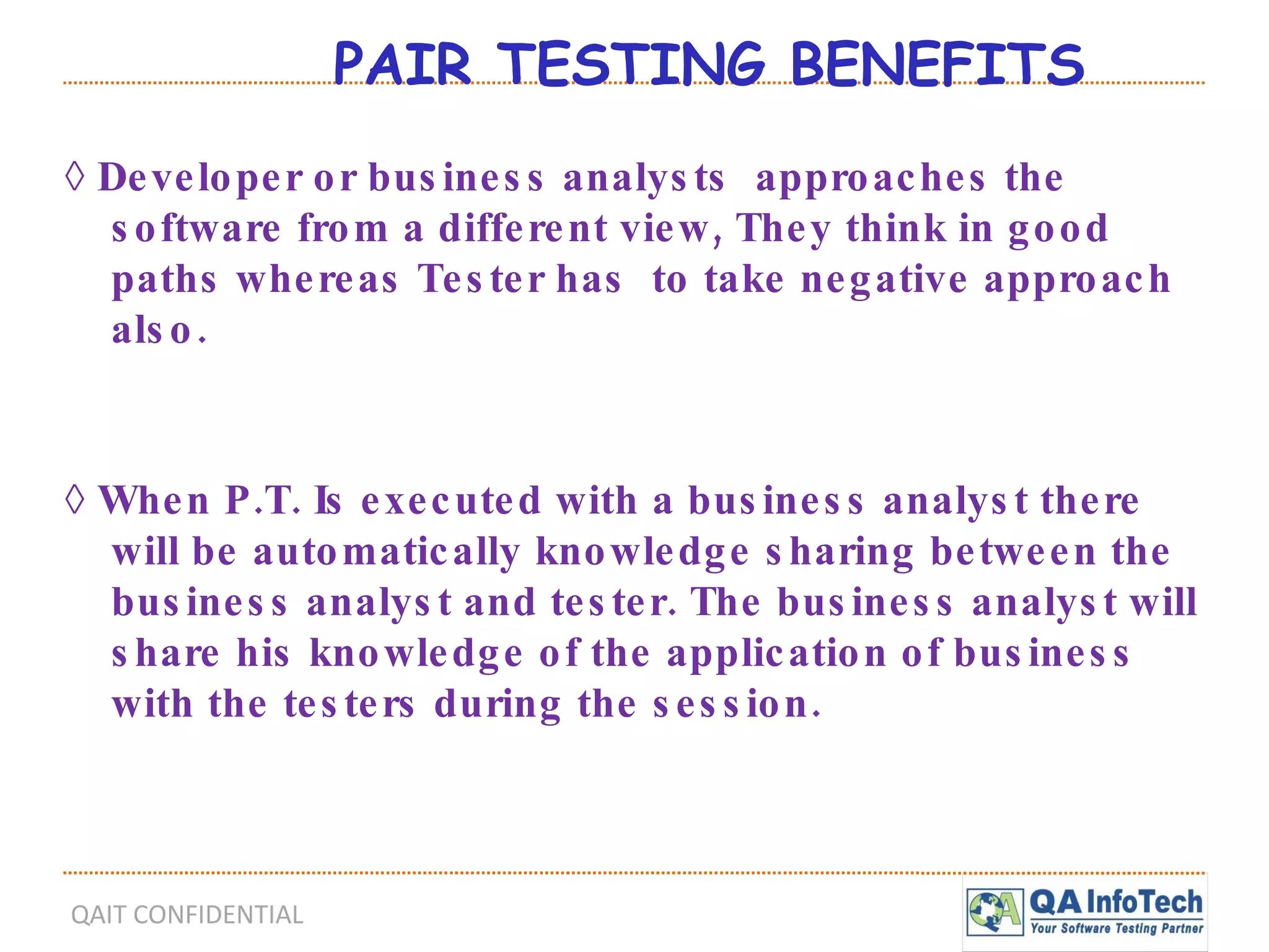 PAIR TESTING BENEFITS  ◊  Developer or business analysts  approaches the software from a different view, They think in good paths whereas Tester has  to take negative approach also. ◊  When P.T. Is executed with a business analyst there will be automatically knowledge sharing between the business analyst and tester. The business analyst will share his knowledge of the application of business with the testers during the session. 
